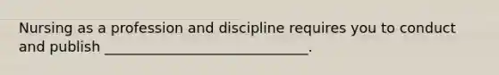 Nursing as a profession and discipline requires you to conduct and publish _____________________________.