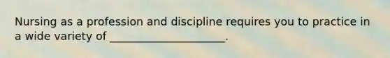 Nursing as a profession and discipline requires you to practice in a wide variety of _____________________.