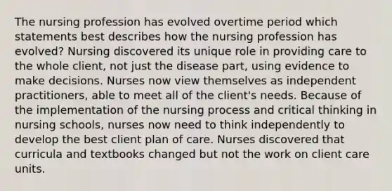 The nursing profession has evolved overtime period which statements best describes how the nursing profession has evolved? Nursing discovered its unique role in providing care to the whole client, not just the disease part, using evidence to make decisions. Nurses now view themselves as independent practitioners, able to meet all of the client's needs. Because of the implementation of the nursing process and critical thinking in nursing schools, nurses now need to think independently to develop the best client plan of care. Nurses discovered that curricula and textbooks changed but not the work on client care units.