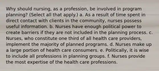 Why should nursing, as a profession, be involved in program planning? (Select all that apply.) a. As a result of time spent in direct contact with clients in the community, nurses possess useful information. b. Nurses have enough political power to create barriers if they are not included in the planning process. c. Nurses, who constitute one third of all health care providers, implement the majority of planned programs. d. Nurses make up a large portion of health care consumers. e. Politically, it is wise to include all professions in planning groups. f. Nurses provide the most expertise of the health care professions.