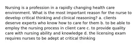 Nursing is a profession in a rapidly changing health care environment. What is the most important reason for the nurse to develop critical thinking and clinical reasoning? a. clients deserve experts who know how to care for them b. to be able to employ the nursing process in client care c. to provide quality care with nursing ability and knowledge d. the licensing exam requires nurses to be adept at critical thinking