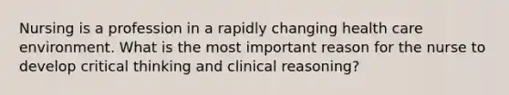 Nursing is a profession in a rapidly changing health care environment. What is the most important reason for the nurse to develop critical thinking and clinical reasoning?