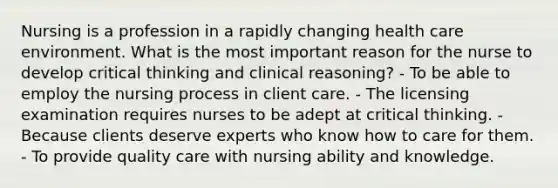 Nursing is a profession in a rapidly changing health care environment. What is the most important reason for the nurse to develop critical thinking and clinical reasoning? - To be able to employ the nursing process in client care. - The licensing examination requires nurses to be adept at critical thinking. - Because clients deserve experts who know how to care for them. - To provide quality care with nursing ability and knowledge.