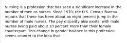 Nursing is a profession that has seen a significant increase in the number of men as nurses. Since 1970, the U.S. Census Bureau reports that there has been about an eight percent jump in the number of male nurses. The pay disparity also exists, with male nurses being paid about 20 percent more than their female counterpart. This change in gender balance in this profession seems counter to the idea that