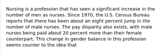 Nursing is a profession that has seen a significant increase in the number of men as nurses. Since 1970, the U.S. Census Bureau reports that there has been about an eight percent jump in the number of male nurses. The pay disparity also exists, with male nurses being paid about 20 percent more than their female counterpart. This change in gender balance in this profession seems counter to the idea that