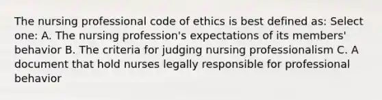 The nursing professional code of ethics is best defined as: Select one: A. The nursing profession's expectations of its members' behavior B. The criteria for judging nursing professionalism C. A document that hold nurses legally responsible for professional behavior