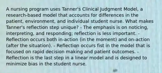 A nursing program uses Tanner's Clinical Judgment Model, a research-based model that accounts for differences in the patient, environment, and individual student nurse. What makes Tanner's reflection step unique? - The emphasis is on noticing, interpreting, and responding; reflection is less important. - Reflection occurs both in-action (in the moment) and on-action (after the situation). - Reflection occurs fist in the model that is focused on rapid decision making and patient outcomes. - Reflection is the last step in a linear model and is designed to minimize bias in the student nurse.