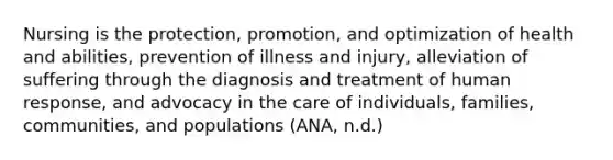 Nursing is the protection, promotion, and optimization of health and abilities, prevention of illness and injury, alleviation of suffering through the diagnosis and treatment of human response, and advocacy in the care of individuals, families, communities, and populations (ANA, n.d.)