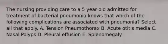 The nursing providing care to a 5-year-old admitted for treatment of bacterial pneumonia knows that which of the following complications are associated with pneumonia? Select all that apply. A. Tension Pneumothorax B. Acute otitis media C. Nasal Polyps D. Pleural effusion E. Splenomegaly