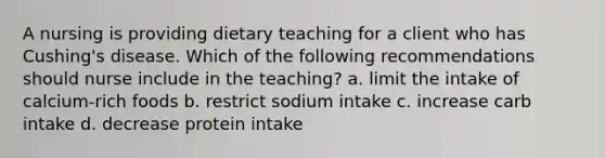 A nursing is providing dietary teaching for a client who has Cushing's disease. Which of the following recommendations should nurse include in the teaching? a. limit the intake of calcium-rich foods b. restrict sodium intake c. increase carb intake d. decrease protein intake