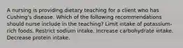 A nursing is providing dietary teaching for a client who has Cushing's disease. Which of the following recommendations should nurse include in the teaching? Limit intake of potassium-rich foods. Restrict sodium intake. Increase carbohydrate intake. Decrease protein intake.