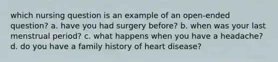 which nursing question is an example of an open-ended question? a. have you had surgery before? b. when was your last menstrual period? c. what happens when you have a headache? d. do you have a family history of heart disease?