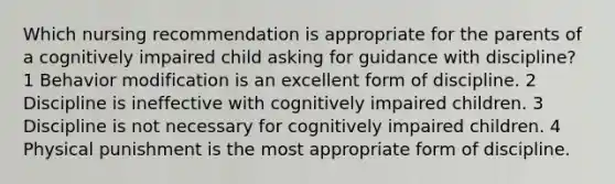 Which nursing recommendation is appropriate for the parents of a cognitively impaired child asking for guidance with discipline? 1 Behavior modification is an excellent form of discipline. 2 Discipline is ineffective with cognitively impaired children. 3 Discipline is not necessary for cognitively impaired children. 4 Physical punishment is the most appropriate form of discipline.