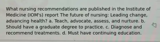 What nursing recommendations are published in the Institute of Medicine (IOM's) report The future of nursing: Leading change, advancing health? a. Teach, advocate, assess, and nurture. b. Should have a graduate degree to practice. c. Diagnose and recommend treatments. d. Must have continuing education.