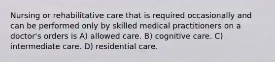 Nursing or rehabilitative care that is required occasionally and can be performed only by skilled medical practitioners on a doctor's orders is A) allowed care. B) cognitive care. C) intermediate care. D) residential care.