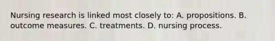 Nursing research is linked most closely to: A. propositions. B. outcome measures. C. treatments. D. nursing process.