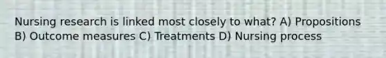 Nursing research is linked most closely to what? A) Propositions B) Outcome measures C) Treatments D) Nursing process