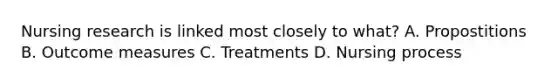 Nursing research is linked most closely to what? A. Propostitions B. Outcome measures C. Treatments D. Nursing process