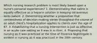 Which nursing research problem is most likely based upon a nurse's personal experiences? 1. Demonstrating that saline is equally effective as a heparin solution in keeping intravenous locks patent. 2. Determining whether a proposition that centeredness of decision-making varies throughout the course of an adult client's hospitalization applies to clients over the age of 67. 3. Establishing that a nursing intervention is just as effective in an acute care setting as it was in a clinic. 4. Proposing that nursing as it was practiced at the time of Florence Nightingale is evident in nursing as it was practiced in the 20th century.