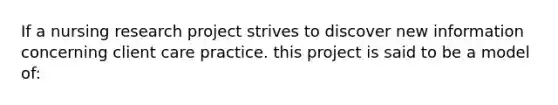 If a nursing research project strives to discover new information concerning client care practice. this project is said to be a model of: