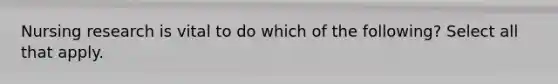 Nursing research is vital to do which of the following? Select all that apply.