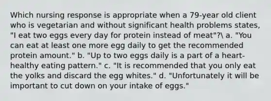 Which nursing response is appropriate when a 79-year old client who is vegetarian and without significant health problems states, "I eat two eggs every day for protein instead of meat"? a. "You can eat at least one more egg daily to get the recommended protein amount." b. "Up to two eggs daily is a part of a heart-healthy eating pattern." c. "It is recommended that you only eat the yolks and discard the egg whites." d. "Unfortunately it will be important to cut down on your intake of eggs."