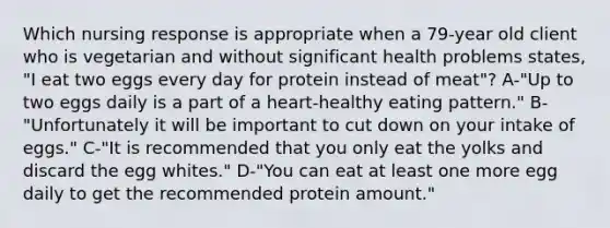 Which nursing response is appropriate when a 79-year old client who is vegetarian and without significant health problems states, "I eat two eggs every day for protein instead of meat"? A-"Up to two eggs daily is a part of a heart-healthy eating pattern." B-"Unfortunately it will be important to cut down on your intake of eggs." C-"It is recommended that you only eat the yolks and discard the egg whites." D-"You can eat at least one more egg daily to get the recommended protein amount."