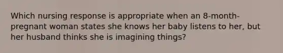 Which nursing response is appropriate when an 8-month-pregnant woman states she knows her baby listens to her, but her husband thinks she is imagining things?