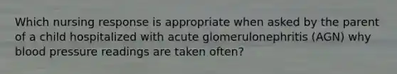 Which nursing response is appropriate when asked by the parent of a child hospitalized with acute glomerulonephritis (AGN) why blood pressure readings are taken often?