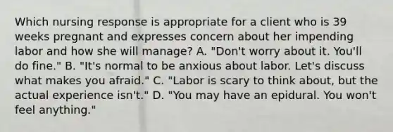 Which nursing response is appropriate for a client who is 39 weeks pregnant and expresses concern about her impending labor and how she will manage? A. "Don't worry about it. You'll do fine." B. "It's normal to be anxious about labor. Let's discuss what makes you afraid." C. "Labor is scary to think about, but the actual experience isn't." D. "You may have an epidural. You won't feel anything."