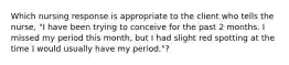 Which nursing response is appropriate to the client who tells the nurse, "I have been trying to conceive for the past 2 months. I missed my period this month, but I had slight red spotting at the time I would usually have my period."?