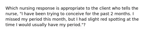 Which nursing response is appropriate to the client who tells the nurse, "I have been trying to conceive for the past 2 months. I missed my period this month, but I had slight red spotting at the time I would usually have my period."?