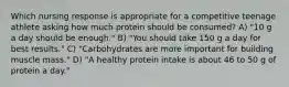 Which nursing response is appropriate for a competitive teenage athlete asking how much protein should be consumed? A) "10 g a day should be enough." B) "You should take 150 g a day for best results." C) "Carbohydrates are more important for building muscle mass." D) "A healthy protein intake is about 46 to 50 g of protein a day."