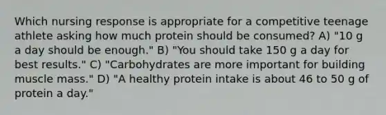 Which nursing response is appropriate for a competitive teenage athlete asking how much protein should be consumed? A) "10 g a day should be enough." B) "You should take 150 g a day for best results." C) "Carbohydrates are more important for building muscle mass." D) "A healthy protein intake is about 46 to 50 g of protein a day."