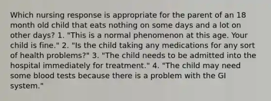 Which nursing response is appropriate for the parent of an 18 month old child that eats nothing on some days and a lot on other days? 1. "This is a normal phenomenon at this age. Your child is fine." 2. "Is the child taking any medications for any sort of health problems?" 3. "The child needs to be admitted into the hospital immediately for treatment." 4. "The child may need some blood tests because there is a problem with the GI system."