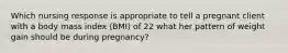 Which nursing response is appropriate to tell a pregnant client with a body mass index (BMI) of 22 what her pattern of weight gain should be during pregnancy?