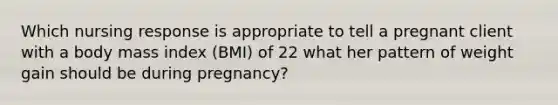 Which nursing response is appropriate to tell a pregnant client with a body mass index (BMI) of 22 what her pattern of weight gain should be during pregnancy?