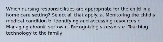 Which nursing responsibilities are appropriate for the child in a home care setting? Select all that apply. a. Monitoring the child's medical condition b. Identifying and accessing resources c. Managing chronic sorrow d. Recognizing stressors e. Teaching technology to the family