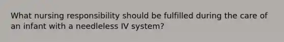 What nursing responsibility should be fulfilled during the care of an infant with a needleless IV system?