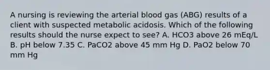 A nursing is reviewing the arterial blood gas (ABG) results of a client with suspected metabolic acidosis. Which of the following results should the nurse expect to see? A. HCO3 above 26 mEq/L B. pH below 7.35 C. PaCO2 above 45 mm Hg D. PaO2 below 70 mm Hg