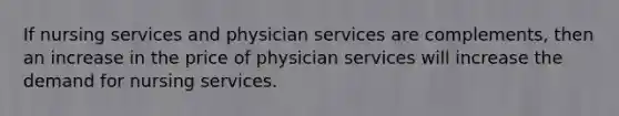 If nursing services and physician services are complements, then an increase in the price of physician services will increase the demand for nursing services.