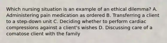 Which nursing situation is an example of an ethical dilemma? A. Administering pain medication as ordered B. Transferring a client to a step-down unit C. Deciding whether to perform cardiac compressions against a client's wishes D. Discussing care of a comatose client with the family