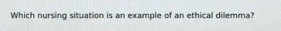 Which nursing situation is an example of an ethical dilemma?