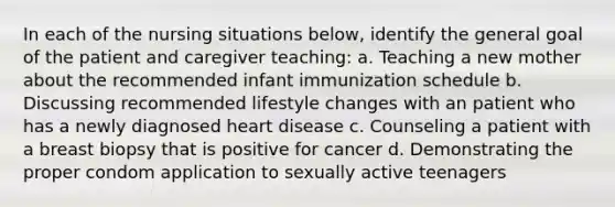 In each of the nursing situations below, identify the general goal of the patient and caregiver teaching: a. Teaching a new mother about the recommended infant immunization schedule b. Discussing recommended lifestyle changes with an patient who has a newly diagnosed heart disease c. Counseling a patient with a breast biopsy that is positive for cancer d. Demonstrating the proper condom application to sexually active teenagers