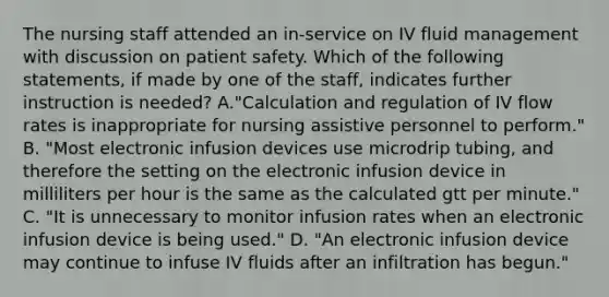 The nursing staff attended an in-service on IV fluid management with discussion on patient safety. Which of the following statements, if made by one of the staff, indicates further instruction is needed? A."Calculation and regulation of IV flow rates is inappropriate for nursing assistive personnel to perform." B. "Most electronic infusion devices use microdrip tubing, and therefore the setting on the electronic infusion device in milliliters per hour is the same as the calculated gtt per minute." C. "It is unnecessary to monitor infusion rates when an electronic infusion device is being used." D. "An electronic infusion device may continue to infuse IV fluids after an infiltration has begun."