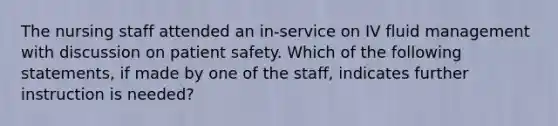 The nursing staff attended an in-service on IV fluid management with discussion on patient safety. Which of the following statements, if made by one of the staff, indicates further instruction is needed?