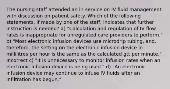 The nursing staff attended an in-service on IV fluid management with discussion on patient safety. Which of the following statements, if made by one of the staff, indicates that further instruction is needed? a) "Calculation and regulation of IV flow rates is inappropriate for unregulated care providers to perform." b) "Most electronic infusion devices use microdrip tubing, and, therefore, the setting on the electronic infusion device in millilitres per hour is the same as the calculated gtt per minute." Incorrect c) "It is unnecessary to monitor infusion rates when an electronic infusion device is being used." d) "An electronic infusion device may continue to infuse IV fluids after an infiltration has begun."