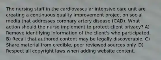 The nursing staff in the cardiovascular intensive care unit are creating a continuous quality improvement project on social media that addresses coronary artery disease (CAD). What action should the nurse implement to protect client privacy? A) Remove identifying information of the client's who participated. B) Recall that authored content may be legally discoverable. C) Share material from credible, peer reviewed sources only. D) Respect all copyright laws when adding website content.