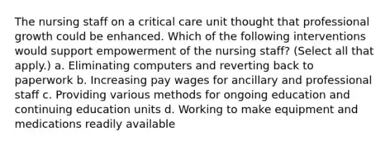 The nursing staff on a critical care unit thought that professional growth could be enhanced. Which of the following interventions would support empowerment of the nursing staff? (Select all that apply.) a. Eliminating computers and reverting back to paperwork b. Increasing pay wages for ancillary and professional staff c. Providing various methods for ongoing education and continuing education units d. Working to make equipment and medications readily available