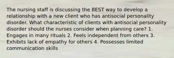 The nursing staff is discussing the BEST way to develop a relationship with a new client who has antisocial personality disorder. What characteristic of clients with antisocial personality disorder should the nurses consider when planning care? 1. Engages in many rituals 2. Feels independent from others 3. Exhibits lack of empathy for others 4. Possesses limited communication skills